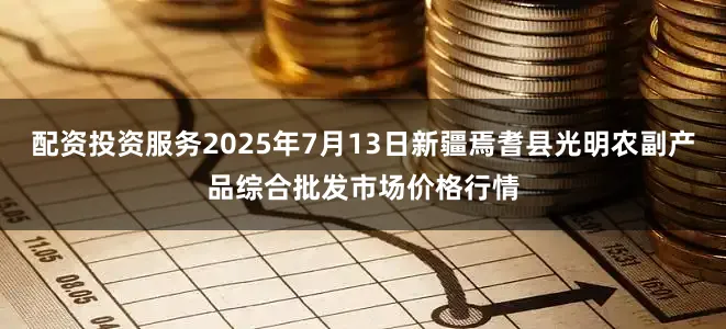配资投资服务2025年7月13日新疆焉耆县光明农副产品综合批发市场价格行情