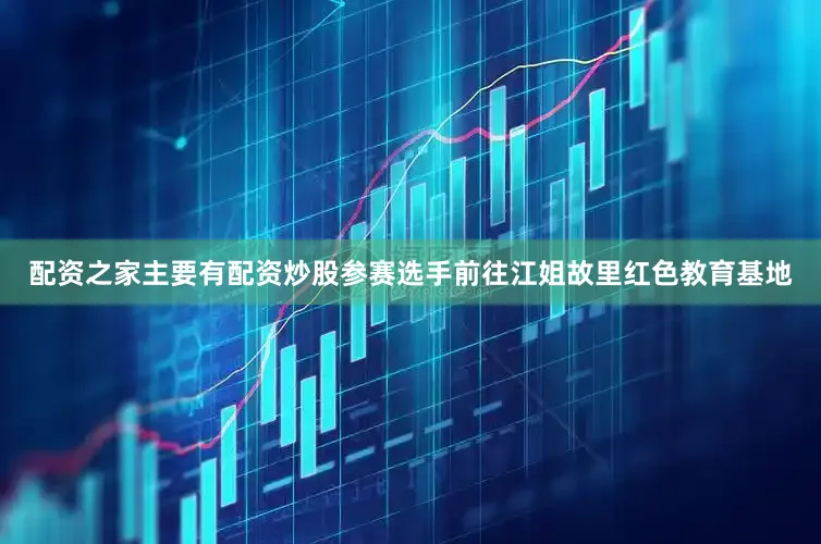 配资之家主要有配资炒股参赛选手前往江姐故里红色教育基地
