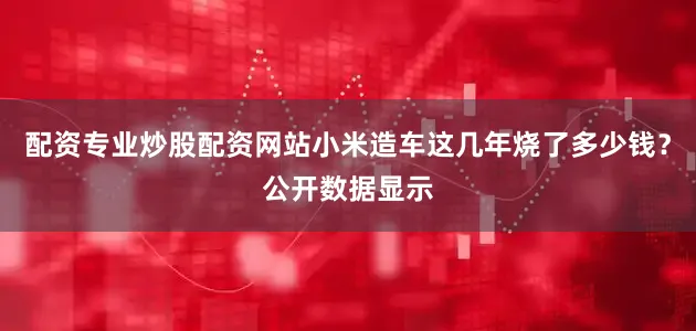 配资专业炒股配资网站小米造车这几年烧了多少钱？公开数据显示