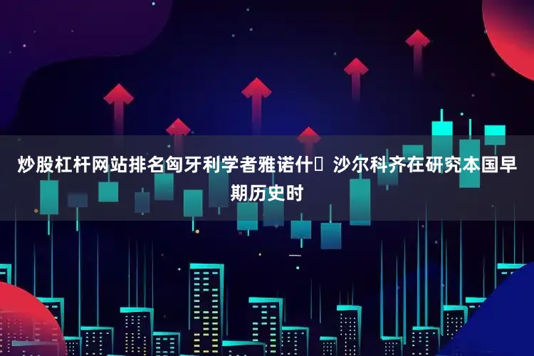 炒股杠杆网站排名匈牙利学者雅诺什・沙尔科齐在研究本国早期历史时